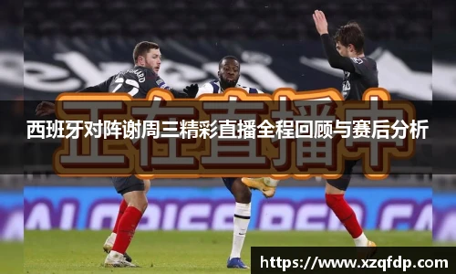 西班牙对阵谢周三精彩直播全程回顾与赛后分析