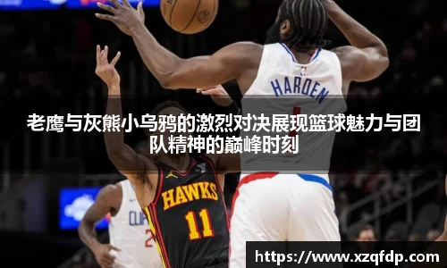 老鹰与灰熊小乌鸦的激烈对决展现篮球魅力与团队精神的巅峰时刻